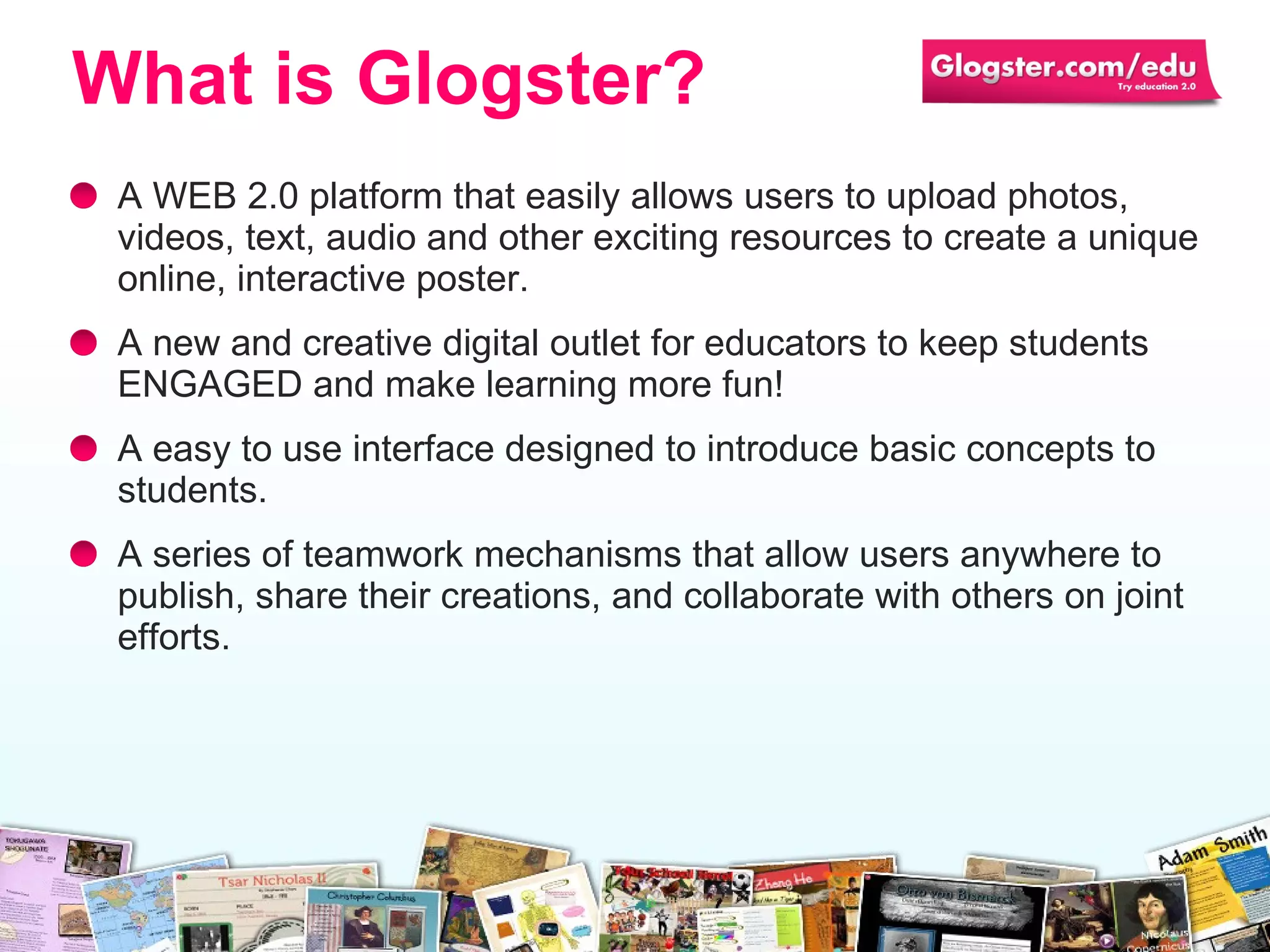 A WEB 2.0 platform that easily allows users to upload photos, videos, text, audio and  other exciting resources  to create a unique online, interactive poster.  A new and creative digital outlet for educators to keep students ENGAGED and make learning more fun! A easy  to use  interface designed to introduce basic concepts to students.  A series of teamwork mechanisms  that  allow users  anywhere  to publish ,  share their creations ,  and collaborate with other s  on joint efforts. What is Glogster? 
