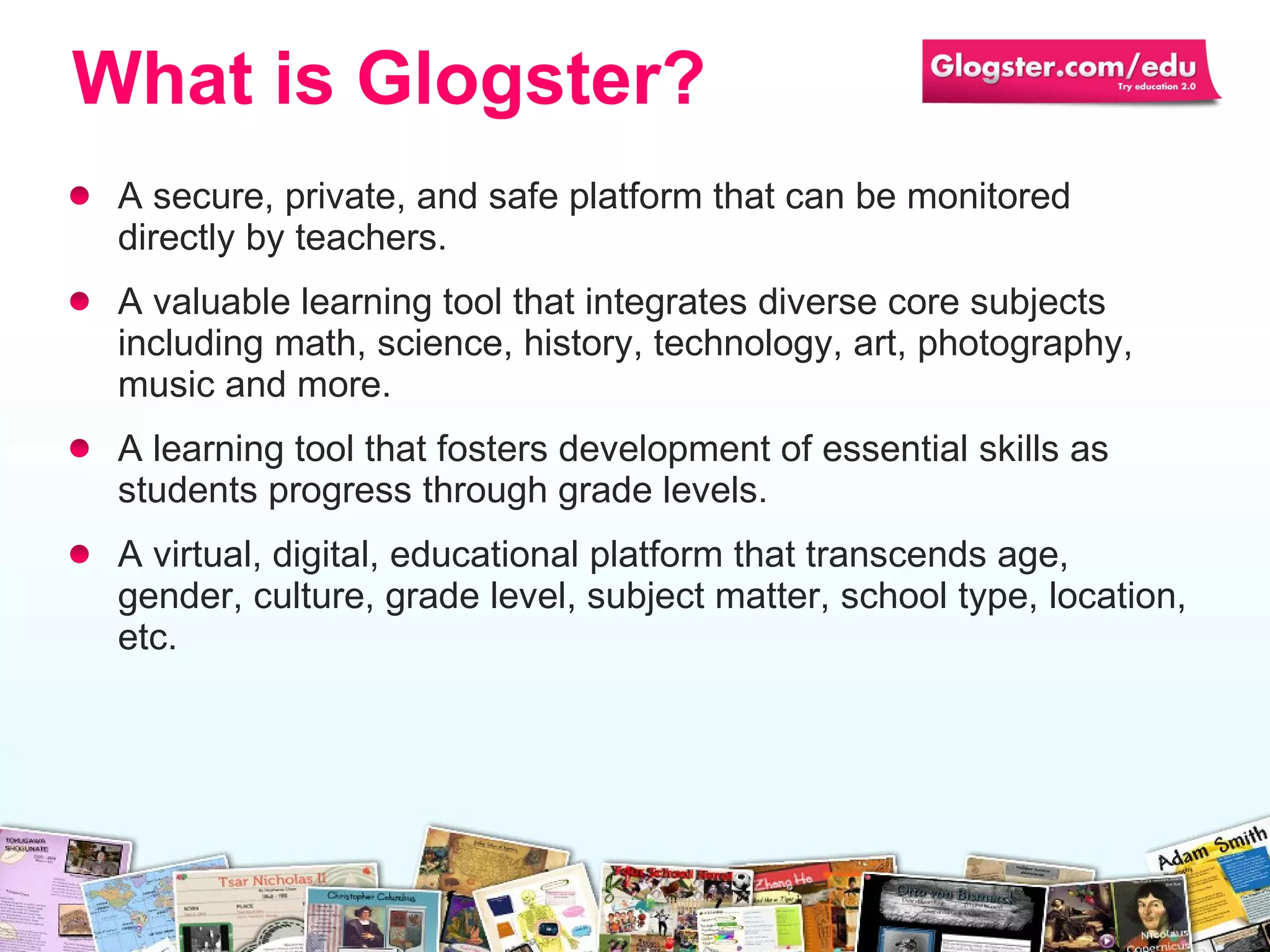 A secure, private,  and  safe platform that can be monitored directly by teachers. A valuable learning tool that integrate s   diverse  core subjects including math, science, history, technology, art, photography, music and more. A  learning  tool that fosters  develop ment of  essential  skills as students progress through grade levels. A virtual, digital, educational platform that transcends age, gender,  culture , grade level ,  subject matter, school type, location, etc. What is Glogster? 