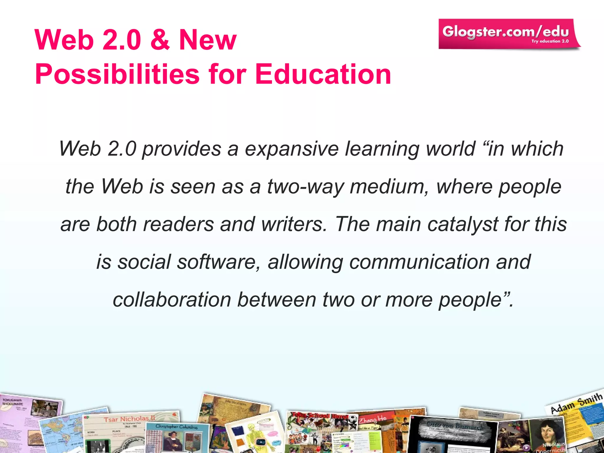 Web 2.0  provides a expansive learning world “in   which the Web is seen as a two-way medium, where people are both readers and writers. The main catalyst for this is social software, allowing communication and collaboration between two or more people”. Web 2.0 & N ew  P ossibilities for  Education 