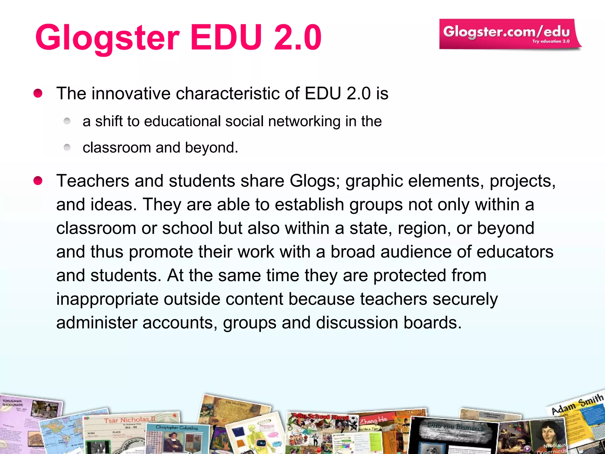 The innovative characteristic of EDU 2.0 is  a shift to   educational social networking in the  classroom and beyond.  Teachers and students share Glogs; graphic elements, projects, and ideas. They are able to establish groups not only within a classroom or school but also within a state, region, or beyond and thus promote their work with a broad audience of educators and students. At the same time they are protected from inappropriate outside content because teachers securely administer accounts, groups and discussion boards. Glogster EDU 2.0 
