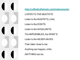 http://coffeeforthebrain.com/makersession
LISTEN TO THE MUSTN’TS
Listen to the MUSTN’TS, child,
Listen to the DON’TS
Listen to the SHOULDN’TS
The IMPOSSIBLES, the WONT’S
Listen to the NEVER HAVES
Then listen close to me-
Anything can happen, child,
ANYTHING can be.
 