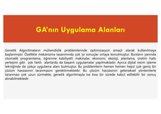 GA’nın Uygulama Alanları
Genetik Algoritmaların mühendislik problemlerinde optimizasyon amaçlı olarak kullanılmaya
başlanmıştır. Özellikle mekanizma tasarımında çok iyi sonuçlar ortaya konulmuştur. Bunların yanında
otomatik programlama, öğrenme kabiliyetli makinalar, ekonomi, ekoloji, planlama, üretim hattı
yerleşimi gibi çok farklı alanlarda da başarılı uygulamalar yapılmaktadır. Ayrıca dijital resim işleme
tekniğinde de çokça uygulama alanı bulmuştur. Bu problemlerin hemen hemen hepsi çok geniş bir
çözüm havzasının taranmasını gerektirmektedir. Bu çözüm havzasının geleneksel yöntemlerle
taranması çok uzun sürmekte, genetik algoritmayla ise kısa bir sürede kabul edilebilir bir sonuç
alınabilmektedir
 
