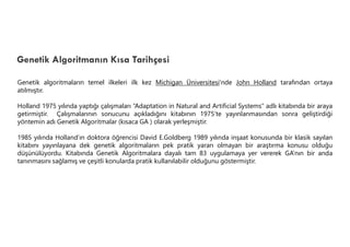 Genetik Algoritmanın Kısa Tarihçesi
Genetik algoritmaların temel ilkeleri ilk kez Michigan Üniversitesi'nde John Holland tarafından ortaya
atılmıştır.
Holland 1975 yılında yaptığı çalışmaları “Adaptation in Natural and Artificial Systems” adlı kitabında bir araya
getirmiştir. Çalışmalarının sonucunu açıkladığını kitabının 1975’te yayınlanmasından sonra geliştirdiği
yöntemin adı Genetik Algoritmalar (kısaca GA ) olarak yerleşmiştir.
1985 yılında Holland’ın doktora öğrencisi David E.Goldberg 1989 yılında inşaat konusunda bir klasik sayılan
kitabını yayınlayana dek genetik algoritmaların pek pratik yararı olmayan bir araştırma konusu olduğu
düşünülüyordu. Kitabında Genetik Algoritmalara dayalı tam 83 uygulamaya yer vererek GA’nın bir anda
tanınmasını sağlamış ve çeşitli konularda pratik kullanılabilir olduğunu göstermiştir.
 