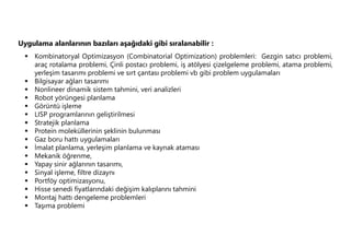 Uygulama alanlarının bazıları aşağıdaki gibi sıralanabilir :
 Kombinatoryal Optimizasyon (Combinatorial Optimization) problemleri: Gezgin satıcı problemi,
araç rotalama problemi, Çinli postacı problemi, iş atölyesi çizelgeleme problemi, atama problemi,
yerleşim tasarımı problemi ve sırt çantası problemi vb gibi problem uygulamaları
 Bilgisayar ağları tasarımı
 Nonlineer dinamik sistem tahmini, veri analizleri
 Robot yörüngesi planlama
 Görüntü işleme
 LISP programlarının geliştirilmesi
 Stratejik planlama
 Protein moleküllerinin şeklinin bulunması
 Gaz boru hattı uygulamaları
 İmalat planlama, yerleşim planlama ve kaynak ataması
 Mekanik öğrenme,
 Yapay sinir ağlarının tasarımı,
 Sinyal işleme, filtre dizaynı
 Portföy optimizasyonu,
 Hisse senedi fiyatlarındaki değişim kalıplarını tahmini
 Montaj hattı dengeleme problemleri
 Taşıma problemi
 