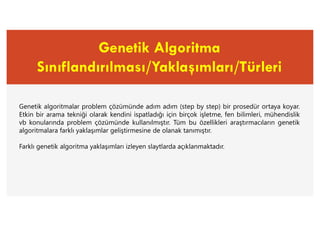 Genetik Algoritma
Sınıflandırılması/Yaklaşımları/Türleri
Genetik algoritmalar problem çözümünde adım adım (step by step) bir prosedür ortaya koyar.
Etkin bir arama tekniği olarak kendini ispatladığı için birçok işletme, fen bilimleri, mühendislik
vb konularında problem çözümünde kullanılmıştır. Tüm bu özellikleri araştırmacıların genetik
algoritmalara farklı yaklaşımlar geliştirmesine de olanak tanımıştır.
Farklı genetik algoritma yaklaşımları izleyen slaytlarda açıklanmaktadır.
 