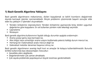 1) Basit Genetik Algoritma Yaklaşımı
Basit genetik algoritmanın mekanizması, dizileri kopyalamak ve belirli kısımlarını değiştirmek
dışında karmaşık işlemler içermemektedir. Birçok problemin çözümünde başarılı sonuçlar elde
eden bu yaklaşım 3 işlemden oluşmaktadır:
 Yeniden birleştirme (reproduction): Yeniden birleştirme aşamasında birey dizileri uygunluk
değerlerine göre kopyalanır. En sık kullanılan yöntem rulet tekerleği seçimidir.
 Çaprazlama
 Mutasyon
Basit genetik algoritma kullanımının faydalı olduğu durumlar aşağıda sıralanmıştır:
 Arama yüzeyi geniş veya karmaşık ise,
 Alan bilgisi veya uzmanlığın arama uzayını kodlamada yetersiz kaldığı durum mevcut ise,
 Herhangi bir matematiksel analiz mevcut değil ise
 Geleneksel metotlar denemesi başarısız olmuş ise
Basit genetik algoritmanın avantajı keyfi kısıt ve amaçlar ile kolayca kullanılabilmesidir. Bununla
birlikte kullanımda bazı dezavantajları mevcuttur:
 Genellikle etkin değillerdir,
 Değerlendirmeler çok zaman almaktadır,
 Çok sayıda problemde popülasyonun büyük tutulması gerekmektedir.
 