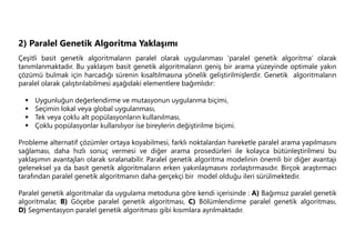 2) Paralel Genetik Algoritma Yaklaşımı
Çeşitli basit genetik algoritmaların paralel olarak uygulanması ‘paralel genetik algoritma’ olarak
tanımlanmaktadır. Bu yaklaşım basit genetik algoritmaların geniş bir arama yüzeyinde optimale yakın
çözümü bulmak için harcadığı sürenin kısaltılmasına yönelik geliştirilmişlerdir. Genetik algoritmaların
paralel olarak çalıştırılabilmesi aşağıdaki elementlere bağımlıdır:
 Uygunluğun değerlendirme ve mutasyonun uygulanma biçimi,
 Seçimin lokal veya global uygulanması,
 Tek veya çoklu alt popülasyonların kullanılması,
 Çoklu popülasyonlar kullanılıyor ise bireylerin değiştirilme biçimi.
Probleme alternatif çözümler ortaya koyabilmesi, farklı noktalardan hareketle paralel arama yapılmasını
sağlaması, daha hızlı sonuç vermesi ve diğer arama prosedürleri ile kolayca bütünleştirilmesi bu
yaklaşımın avantajları olarak sıralanabilir. Paralel genetik algoritma modelinin önemli bir diğer avantajı
geleneksel ya da basit genetik algoritmaların erken yakınlaşmasını zorlaştırmasıdır. Birçok araştırmacı
tarafından paralel genetik algoritmanın daha gerçekçi bir model olduğu ileri sürülmektedir.
Paralel genetik algoritmalar da uygulama metoduna göre kendi içerisinde : A) Bağımsız paralel genetik
algoritmalar, B) Göçebe paralel genetik algoritması, C) Bölümlendirme paralel genetik algoritması,
D) Segmentasyon paralel genetik algoritması gibi kısımlara ayrılmaktadır.
 