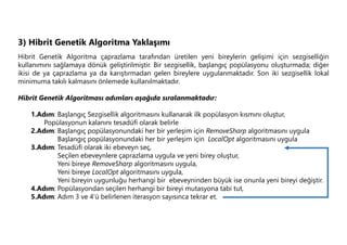 3) Hibrit Genetik Algoritma Yaklaşımı
Hibrit Genetik Algoritma çaprazlama tarafından üretilen yeni bireylerin gelişimi için sezgiselliğin
kullanımını sağlamaya dönük geliştirilmiştir. Bir sezgisellik, başlangıç popülasyonu oluşturmada; diğer
ikisi de ya çaprazlama ya da karıştırmadan gelen bireylere uygulanmaktadır. Son iki sezgisellik lokal
minimuma takılı kalmasını önlemede kullanılmaktadır.
Hibrit Genetik Algoritması adımları aşağıda sıralanmaktadır:
1.Adım: Başlangıç Sezgisellik algoritmasını kullanarak ilk popülasyon kısmını oluştur,
Popülasyonun kalanını tesadüfi olarak belirle
2.Adım: Başlangıç popülasyonundaki her bir yerleşim için RemoveSharp algoritmasını uygula
Başlangıç popülasyonundaki her bir yerleşim için LocalOpt algoritmasını uygula
3.Adım: Tesadüfi olarak iki ebeveyn seç,
Seçilen ebeveynlere çaprazlama uygula ve yeni birey oluştur,
Yeni bireye RemoveSharp algoritmasını uygula,
Yeni bireye LocalOpt algoritmasını uygula,
Yeni bireyin uygunluğu herhangi bir ebeveyninden büyük ise onunla yeni bireyi değiştir.
4.Adım: Popülasyondan seçilen herhangi bir bireyi mutasyona tabi tut,
5.Adım: Adım 3 ve 4’ü belirlenen iterasyon sayısınca tekrar et.
 