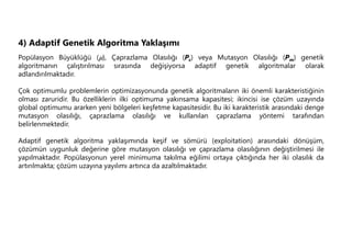 4) Adaptif Genetik Algoritma Yaklaşımı
Popülasyon Büyüklüğü (), Çaprazlama Olasılığı (Pc) veya Mutasyon Olasılığı (Pm) genetik
algoritmanın çalıştırılması sırasında değişiyorsa adaptif genetik algoritmalar olarak
adlandırılmaktadır.
Çok optimumlu problemlerin optimizasyonunda genetik algoritmaların iki önemli karakteristiğinin
olması zaruridir. Bu özelliklerin ilki optimuma yakınsama kapasitesi; ikincisi ise çözüm uzayında
global optimumu ararken yeni bölgeleri keşfetme kapasitesidir. Bu iki karakteristik arasındaki denge
mutasyon olasılığı, çaprazlama olasılığı ve kullanılan çaprazlama yöntemi tarafından
belirlenmektedir.
Adaptif genetik algoritma yaklaşımında keşif ve sömürü (exploitation) arasındaki dönüşüm,
çözümün uygunluk değerine göre mutasyon olasılığı ve çaprazlama olasılığının değiştirilmesi ile
yapılmaktadır. Popülasyonun yerel minimuma takılma eğilimi ortaya çıktığında her iki olasılık da
artırılmakta; çözüm uzayına yayılımı artınca da azaltılmaktadır.
 