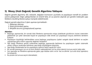 5) Messy (Hızlı Dağınık) Genetik Algoritma Yaklaşımı
Dağınık genetik algoritma, ikili, stokastik, değişken kromozom uzunluklu ve popülasyon temelli bir problem
çözme yaklaşımıdır. Diğer yaklaşımlardan en önemli farkı, en iyi çözüme ulaşmak için genetik materyalin yapı
bloklarını (building blocks) açıkça manipüle edebilmesidir.
Dağınık genetik algoritma 3 işlem aşaması içermektedir:
1. Başlangıç aşaması,
2. İlksel (primordial) aşama,
3. Bitişiklik durumu (juxtapositonal) aşaması.
Adımları:
 Başlangıç aşamasında, bir sonraki blok filtreleme aşamasında ortaya çıkabilecek gürültünün (noise) üstesinden
gelebilmek için yeter derecede büyük bir popülasyon elde etmek için popülasyon boyutu belirleme denklemi
kullanılır.
 Popülasyon büyüklüğü belirlendikten sonra başlangıç popülasyonu üyeleri rastgele olarak belirlenir ve seçilen
uygulamaya göre onların uygunluk değerleri hesaplanır.
 Yapı bloğu filtreleme şeması kullanılarak başlangıç aşamasında belirlenen bu popülasyon üyeleri sistematik
olarak, kullanıcı tarafından belirlenen yapı bloğu büyüklüğüne düşürülür.
 Yapı bloğu filtrelemede her bir popülasyon üyesinin belirli sayıda bit’i silinir.
 Bir sonraki jenerasyon için en iyi kısmi dizilerin saklanabilmesi için bu silme işlemini turnuva seçimi takip eder.
 Son aşamada ise filtreleme aşamasında gelen yapı blokları alınır ve bir ‘kes ve dilimle’ (cut-and-slice) operatörü
ile birleştirilir.
 Bu prosesi de turnuva seçimi izlemektedir.
 