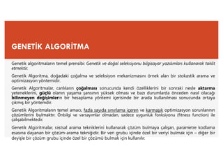GENETİK ALGORİTMA
Genetik algoritmaların temel prensibi: Genetik ve doğal seleksiyonu bilgisayar yazılımları kullanarak taklit
etmektir.
Genetik Algoritma, doğadaki çoğalma ve seleksiyon mekanizmasını örnek alan bir stokastik arama ve
optimizasyon yöntemidir.
Genetik Algoritmalar, canlıların çoğalması sonucunda kendi özelliklerini bir sonraki nesle aktarma
yeteneklerini, güçlü olanın yaşama şansının yüksek olması ve bazı durumlarda önceden nasıl olacağı
bilinmeyen değişimlerin bir hesaplama yöntemi içerisinde bir arada kullanılması sonucunda ortaya
çıkmış bir yöntemdir.
Genetik Algoritmaların temel amacı, fazla sayıda sınırlama içeren ve karmaşık optimizasyon sorunlarının
çözümlerini bulmaktır. Önbilgi ve varsayımlar olmadan, sadece uygunluk fonksiyonu (fitness function) ile
çalışabilmektedir.
Genetik Algoritmalar, rastsal arama tekniklerini kullanarak çözüm bulmaya çalışan, parametre kodlama
esasına dayanan bir çözüm-arama tekniğidir. Bir veri grubu içinde özel bir veriyi bulmak için – diğer bir
deyişle bir çözüm grubu içinde özel bir çözümü bulmak için kullanılır.
 