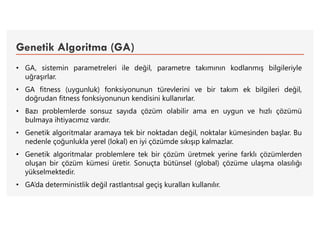Genetik Algoritma (GA)
• GA, sistemin parametreleri ile değil, parametre takımının kodlanmış bilgileriyle
uğraşırlar.
• GA fitness (uygunluk) fonksiyonunun türevlerini ve bir takım ek bilgileri değil,
doğrudan fitness fonksiyonunun kendisini kullanırlar.
• Bazı problemlerde sonsuz sayıda çözüm olabilir ama en uygun ve hızlı çözümü
bulmaya ihtiyacımız vardır.
• Genetik algoritmalar aramaya tek bir noktadan değil, noktalar kümesinden başlar. Bu
nedenle çoğunlukla yerel (lokal) en iyi çözümde sıkışıp kalmazlar.
• Genetik algoritmalar problemlere tek bir çözüm üretmek yerine farklı çözümlerden
oluşan bir çözüm kümesi üretir. Sonuçta bütünsel (global) çözüme ulaşma olasılığı
yükselmektedir.
• GA’da deterministlik değil rastlantısal geçiş kuralları kullanılır.
 