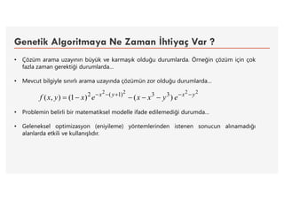 Genetik Algoritmaya Ne Zaman İhtiyaç Var ?
• Çözüm arama uzayının büyük ve karmaşık olduğu durumlarda. Örneğin çözüm için çok
fazla zaman gerektiği durumlarda…
• Mevcut bilgiyle sınırlı arama uzayında çözümün zor olduğu durumlarda…
• Problemin belirli bir matematiksel modelle ifade edilemediği durumda…
• Geleneksel optimizasyon (eniyileme) yöntemlerinden istenen sonucun alınamadığı
alanlarda etkili ve kullanışlıdır.
2222
)()1(),( 33)1(2 yxyx
eyxxexyxf 

 