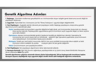 1. Başlangıç: Çözümlerin kodlanması gerçekleştirilir ve n kromozomdan oluşan rastgele (genel olarak ama zorunlu değil) bir
popülasyon oluşturulur
2. Uygunluk: Toplumdaki her x kromozomu için f(x) "fitness fonksiyonu" uygunluk değeri değerlendirilir.
3. Yeni Popülasyon : Aşağıdaki adımlar izlenerek yeni popülasyon üretilir. Başlangıç popülasyonu oluşturulmuş genetik
algoritma üç evrim operatörüyle çalışır.
Seçim: popülasyondaki kromozomların uygunluk değerlerine bağlı olarak, yeni kromozomları oluşturmak için, ebeveyn
birey seçmesi işlemidir. Popülasyondan uygunluklarına göre iki kromozom seçilir (uygunluk değeri iyi olanın seçilme
şansı daha fazladır)
Çaprazlama: ebeveyn kromozomlardaki genlerin bazılarının karşılıklı yer değiştirmesi işlemidir. Çaprazlama ile
kromozomlar yeni çocuk oluşturmak için birbirleriyle eşleştirilir. Eğer çaprazlama yapılmazsa, çocuk kromozom
anne-baba(ebeveyn) kromozomların tıpatıp aynısı olacaktır.
Mutasyon: Sürekli yeni nesil üretimi sonucunda, belli bir süre sonra nesildeki kromozomlar tekrar edebilir ve farklı
kromozom üretimi azalabilir. Bu yüzden mutasyon işlemi ile bazı genler değiştirilir.
Kabul: Çocuk kromozom, yeni popülasyona eklenir.
4. Yeni Popülasyon: Yeni popülasyon algoritmanın tekrar işlenmesinde kullanılır.
5. Iterasyon Kontrolü: Eğer bitiş durumu sağlandıysa, popülasyondaki en iyi çözüm sonuç olarak döndürülür. Iterasyona
devam edilecekse Adım 2’ye gidilir.
Genetik algoritmanın çalışması esnasında istenen çözüm bulunduğunda, GA’nın başlangıcında tanımlanan toplam
iterasyon sayısına ulaşıldığında veya uygunluk değeri sürekli olarak sabit kaldığında algoritma sonlandırılır.
Genetik Algoritma Adımları
 