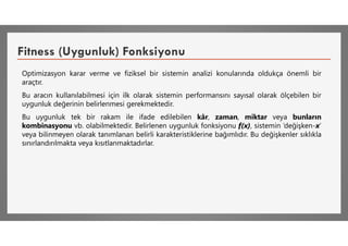 Fitness (Uygunluk) Fonksiyonu
Optimizasyon karar verme ve fiziksel bir sistemin analizi konularında oldukça önemli bir
araçtır.
Bu aracın kullanılabilmesi için ilk olarak sistemin performansını sayısal olarak ölçebilen bir
uygunluk değerinin belirlenmesi gerekmektedir.
Bu uygunluk tek bir rakam ile ifade edilebilen kâr, zaman, miktar veya bunların
kombinasyonu vb. olabilmektedir. Belirlenen uygunluk fonksiyonu f(x), sistemin ‘değişken-x’
veya bilinmeyen olarak tanımlanan belirli karakteristiklerine bağımlıdır. Bu değişkenler sıklıkla
sınırlandırılmakta veya kısıtlanmaktadırlar.
 