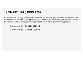 1) BINARY (İKİLİ) KODLAMA
Bu kodlama ilk GA uygulamalarında kullanıldığı için hala en çok kullanılan yöntemlerdir. Her
kromozom 0 ve 1’lerden oluşan BIT diziyle ifade edilir. Bu dizideki her bit, çözümün bir özelliğini
taşır. Dizinin tümü ise bir sayıya karşılık gelir. Basit, kolay ve hızlı işlemler için uygundur.
Kromozom A: 101110010110
Kromozom B: 010110100000
 