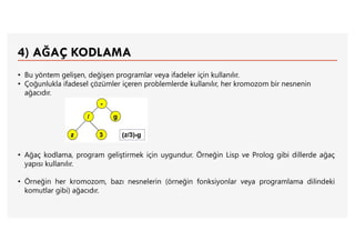 4) AĞAÇ KODLAMA
• Bu yöntem gelişen, değişen programlar veya ifadeler için kullanılır.
• Çoğunlukla ifadesel çözümler içeren problemlerde kullanılır, her kromozom bir nesnenin
ağacıdır.
• Ağaç kodlama, program geliştirmek için uygundur. Örneğin Lisp ve Prolog gibi dillerde ağaç
yapısı kullanılır.
• Örneğin her kromozom, bazı nesnelerin (örneğin fonksiyonlar veya programlama dilindeki
komutlar gibi) ağacıdır.
 