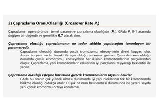 2) Çaprazlama Oranı/Olasılığı (Crossover Rate Pc)
Çaprazlama operatöründe temel parametre çaprazlama olasılığıdır (Pc ). GA’da Pc 0-1 arasında
değişen bir değerdir ve genellikle 0.7 olarak alınır.
Çaprazlama olasılığı, çaprazlamanın ne kadar sıklıkla yapılacağını tanımlayan bir
parametredir.
Çaprazlama olmadığı durumda çocuk kromozomu, ebeveynlerin direkt kopyası olur.
Ancak bu yeni neslin önceki ile aynı olduğu anlamına gelmez. Çaprazlamanın olduğu
durumda çocuk kromozomu, ebeveynlerin her ikisinin kromozomlarının parçalarından
oluşur. Çaprazlama, yeni kromozomların eskilerinin iyi parçalarını taşıyacağı beklentisi ile
yapılır.
Çaprazlama olasılığı eşleşme havuzuna girecek kromozomların sayısını belirler.
GA’da bu oranın çok yüksek olması durumunda iyi yapı bloklarının tek bir kromozomda
birikme olasılığı oldukça azalır. Düşük bir oran belirlenmesi durumunda ise yeterli sayıda
yeni çocuk kromozmu ortaya konulamaz.
 