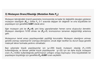 3) Mutasyon Oranı/Olasılığı (Mutation Rate Pm)
Mutasyon tekniğindeki önemli parametre, kromozomda ne kadar bir değişiklik olacağını gösteren
mutasyon olasılığıdır (Pm ). GA’da Pm 0-1 arasında değişen bir değerdir ve orta büyüklükte bir
popülasyon için genellikle 0.001 olarak alınır.
Eğer mutasyon yok ise (Pm=0), yeni birey çaprazlamadan hemen sonra oluşturulur demektir.
Mutasyon olasılığının %100 olması ise (Pm=1), kromozomun tamamen değiştirildiği anlamına
gelir.
Mutasyonun temel amacı popülasyondaki çeşitliliği korumaktır. Mutasyon olasılığının artması
genetik aramayı raslantısal bir aramaya dönüştürür; ancak diğer taraftan bu durum kayıp genetik
materyali tekrar bulmada yardımcı olmaktadır.
Bazı çalışmalar büyük popülasyonlar için (μ>200) büyük mutasyon olasılığı (Pm>0.05)
kullanıldığında; ve benzer şekilde küçük popülasyonlar (μ<20) için ise daha küçük mutasyon
oranı (Pm<0.002) kullanıldığında performansın arttığını ortaya koymuştur. Orta büyüklükteki bir
popülasyon büyüklüğü için genellikle Pm=0.001 oranı seçilebilir.
 