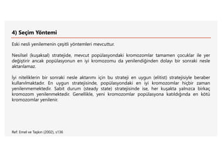 4) Seçim Yöntemi
Eski nesli yenilemenin çeşitli yöntemleri mevcuttur.
Nesilsel (kuşaksal) stratejide, mevcut popülasyondaki kromozomlar tamamen çocuklar ile yer
değiştirir ancak popülasyonun en iyi kromozomu da yenilendiğinden dolayı bir sonraki nesle
aktarılamaz.
İyi niteliklerin bir sonraki nesle aktarımı için bu strateji en uygun (elitist) stratejisiyle beraber
kullanılmaktadır. En uygun stratejisinde, popülasyondaki en iyi kromozomlar hiçbir zaman
yenilenmemektedir. Sabit durum (steady state) stratejisinde ise, her kuşakta yalnızca birkaç
kromozom yenilenmektedir. Genellikle, yeni kromozomlar popülasyona katıldığında en kötü
kromozomlar yenilenir.
Ref: Emel ve Taşkın (2002), s136
 