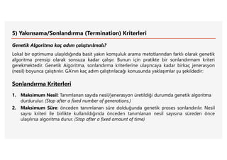 5) Yakınsama/Sonlandırma (Termination) Kriterleri
Genetik Algoritma kaç adım çalıştırılmalı?
Lokal bir optimuma ulaşıldığında basit yakın komşuluk arama metotlarından farklı olarak genetik
algoritma prensip olarak sonsuza kadar çalışır. Bunun için pratikte bir sonlandırmam kriteri
gerekmektedir. Genetik Algoritma, sonlandırma kriterlerine ulaşıncaya kadar birkaç jenerasyon
(nesil) boyunca çalıştırılır. GA’nın kaç adım çalıştırılacağı konusunda yaklaşımlar şu şekildedir:
Sonlandırma Kriterleri
1. Maksimum Nesil: Tanımlanan sayıda nesil/jenerasyon üretildiği durumda genetik algoritma
durdurulur. (Stop after a fixed number of generations.)
2. Maksimum Süre: önceden tanımlanan süre dolduğunda genetik proses sonlandırılır. Nesil
sayısı kriteri ile birlikte kullanıldığında önceden tanımlanan nesil sayısına süreden önce
ulaşılırsa algoritma durur. (Stop after a fixed amount of time)
 