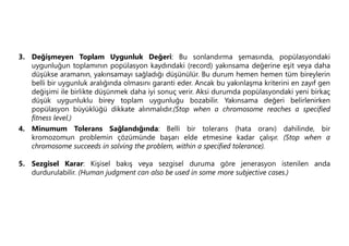 3. Değişmeyen Toplam Uygunluk Değeri: Bu sonlandırma şemasında, popülasyondaki
uygunluğun toplamının popülasyon kaydındaki (record) yakınsama değerine eşit veya daha
düşükse aramanın, yakınsamayı sağladığı düşünülür. Bu durum hemen hemen tüm bireylerin
belli bir uygunluk aralığında olmasını garanti eder. Ancak bu yakınlaşma kriterini en zayıf gen
değişimi ile birlikte düşünmek daha iyi sonuç verir. Aksi durumda popülasyondaki yeni birkaç
düşük uygunluklu birey toplam uygunluğu bozabilir. Yakınsama değeri belirlenirken
popülasyon büyüklüğü dikkate alınmalıdır.(Stop when a chromosome reaches a specified
fitness level.)
4. Minumum Tolerans Sağlandığında: Belli bir tolerans (hata oranı) dahilinde, bir
kromozomun problemin çözümünde başarı elde etmesine kadar çalışır. (Stop when a
chromosome succeeds in solving the problem, within a specified tolerance).
5. Sezgisel Karar: Kişisel bakış veya sezgisel duruma göre jenerasyon istenilen anda
durdurulabilir. (Human judgment can also be used in some more subjective cases.)
 