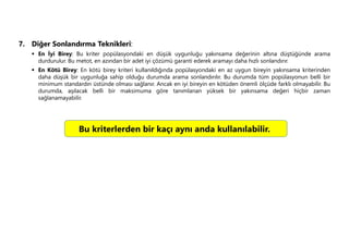 7. Diğer Sonlandırma Teknikleri:
 En İyi Birey: Bu kriter popülasyondaki en düşük uygunluğu yakınsama değerinin altına düştüğünde arama
durdurulur. Bu metot, en azından bir adet iyi çözümü garanti ederek aramayı daha hızlı sonlandırır.
 En Kötü Birey: En kötü birey kriteri kullanıldığında popülasyondaki en az uygun bireyin yakınsama kriterinden
daha düşük bir uygunluğa sahip olduğu durumda arama sonlandırılır. Bu durumda tüm popülasyonun belli bir
minimum standardın üstünde olması sağlanır. Ancak en iyi bireyin en kötüden önemli ölçüde farklı olmayabilir. Bu
durumda, aşılacak belli bir maksimuma göre tanımlanan yüksek bir yakınsama değeri hiçbir zaman
sağlanamayabilir.
Bu kriterlerden bir kaçı aynı anda kullanılabilir.
 