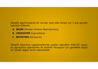 Genetik algoritmalarda bir sonraki nesli elde etmek için 3 ana genetik
operatör kullanılır:
A. SEÇİM (Yeniden Üretme-Reproduction),
B. CROSSOVER (Çaprazlama)
C. MUTATION (Mutasyon)
Genetik Algoritma uygulamalarında yapılan işlemlerin %90-95’i seçim
ve çaprazlama operatörleri ile ilişkilidir. Mutasyon için genellikle düşük
bir olasılık değeri tercih edilmektedir
 
