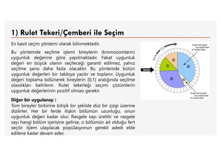 1) Rulet Tekeri/Çemberi ile Seçim
En basit seçim yöntemi olarak bilinmektedir.
Bu yöntemde seçilme işlemi bireylerin (kromozomların)
uygunluk değerine göre yapılmaktadır. Fakat uygunluk
değeri en büyük olanın seçileceği garanti edilmez, yalnız
seçilme şansı daha fazla olacaktır. Bu yöntemde bütün
uygunluk değerleri bir tabloya yazılır ve toplanır. Uygunluk
değeri toplama bölünerek bireylerin [0,1] aralığında seçilme
olasılıkları belirlenir. Rulet tekerleği seçimi çözümlerin
uygunluk değerlerinin pozitif olması gerekir.
Diğer bir uygulanışı :
Tüm bireyler birbirine bitişik bir şekilde düz bir çizgi üzerine
dizilirler. Her bir ferde ilişkin bölümün uzunluğu, onun
uygunluk değeri kadar olur. Rasgele sayı üretilir ve rasgele
sayı hangi bölüm içerisine gelirse, o bölümün ait olduğu fert
seçilir. İşlem ulaşılacak popülasyonun gerekli adedi elde
edilene kadar devam eder.
 