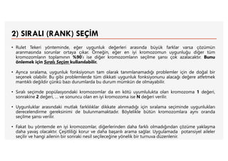 2) SIRALI (RANK) SEÇİM
• Rulet Tekeri yönteminde, eğer uygunluk değerleri arasında büyük farklar varsa çözümün
aranmasında sorunlar ortaya çıkar. Örneğin, eğer en iyi kromozomun uygunluğu diğer tüm
kromozomların toplamının %90’ı ise diğer kromozomların seçilme şansı çok azalacaktır. Bunu
önlemek için Sıralı Seçim kullanılabilir.
• Ayrıca sıralama, uygunluk fonksiyonun tam olarak tanımlanamadığı problemler için de doğal bir
seçenek olabilir. Bu gibi problemlerde tüm dikkati uygunluk fonksiyonunu alacağı değere atfetmek
mantıklı değildir çünkü bazı durumlarda bu durum mümkün de olmayabilir.
• Sıralı seçimde popülasyondaki kromozomlar da en kötü uyumlulukta olan kromozoma 1 değeri,
sonrakine 2 değeri, … ve sonuncu olan en iyi kromozoma ise N değeri verilir.
• Uygunluklar arasındaki mutlak farklılıklar dikkate alınmadığı için sıralama seçiminde uygunlukları
derecelendirme gereksinimi de bulunmamaktadır. Böylelikle bütün kromozomlara aynı oranda
seçilme şansı verilir.
• Fakat bu yöntemde en iyi kromozomlar, diğerlerinden daha farklı olmadığından çözüme yaklaşma
daha yavaş olacaktır. Çeşitliliği korur ve daha başarılı arama sağlar. Uygulamada potansiyel aileler
seçilir ve hangi ailenin bir sonraki nesil seçileceğine yönelik bir turnuva düzenlenir.
 