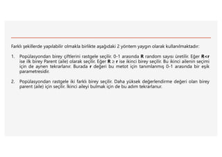 Farklı şekillerde yapılabilir olmakla birlikte aşağıdaki 2 yöntem yaygın olarak kullanılmaktadır:
1. Popülasyondan birey çiftlerini rastgele seçilir. 0-1 arasında R random sayısı üretilir. Eğer R<r
ise ilk birey Parent (aile) olarak seçilir. Eğer R  r ise ikinci birey seçilir. Bu ikinci ailenin seçimi
için de aynen tekrarlanır. Burada r değeri bu metot için tanımlanmış 0-1 arasında bir eşik
parametresidir.
2. Popülasyondan rastgele iki farklı birey seçilir. Daha yüksek değerlendirme değeri olan birey
parent (aile) için seçilir. İkinci aileyi bulmak için de bu adım tekrarlanur.
 