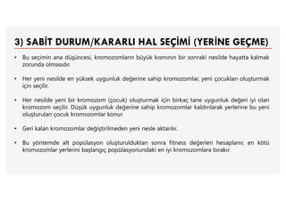 3) SABİT DURUM/KARARLI HAL SEÇİMİ (YERİNE GEÇME)
• Bu seçimin ana düşüncesi, kromozomların büyük kısmının bir sonraki nesilde hayatta kalmak
zorunda olmasıdır.
• Her yeni nesilde en yüksek uygunluk değerine sahip kromozomlar, yeni çocukları oluşturmak
için seçilir.
• Her nesilde yeni bir kromozom (çocuk) oluşturmak için birkaç tane uygunluk değeri iyi olan
kromozom seçilir. Düşük uygunluk değerine sahip kromozomlar kaldırılarak yerlerine bu yeni
oluşturulan çocuk kromozomlar konur.
• Geri kalan kromozomlar değiştirilmeden yeni nesle aktarılır.
• Bu yöntemde alt popülasyon oluşturulduktan sonra fitness değerleri hesaplanır, en kötü
kromozomlar yerlerini başlangıç popülasyonundaki en iyi kromozomlara bırakır.
 