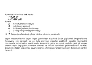 Formülde kullanılan T ve k hesabı :
T=T0 (1-α)k
k=(1+100*g/G)
Burada
g : mevcut jenerasyon sayısı
G : maksimum g değeri.
α : [0-1] aralığında seçilen bir sayı.
T0 : [5-100] aralığında seçilen bir sayı
 T, 0 değerine ulaştığında global çözüme ulaşılmış olmaktadır.
Seçim mekanizmasının seçimi diğer yönlerinden bağımsız olarak yapılamaz. Değerlendirme
fonksiyonu çok karmaşık ise en fazla artırımsal modeller problemli olacaktır. Karmaşıklık
durumunda seçim baskısı azaltılmalıdır. Karmaşıklık yoksa artırımsal modeller yeni iyi bireyler
önemli artışlar sağlayabilir. Bireylerin silinmesi de dikkatli olunmasını gerektirmektedir. En kötü
bireylerin ortadan kaldırılması büyüme oranını artırmaktadır ancak bu durum daha düşük kontrol
demektir.
 