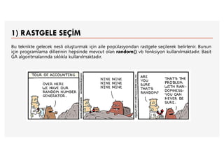 1) RASTGELE SEÇİM
Bu teknikte gelecek nesli oluşturmak için aile popülasyondan rastgele seçilerek belirlenir. Bunun
için programlama dillerinin hepsinde mevcut olan random() vb fonksiyon kullanılmaktadır. Basit
GA algoritmalarında sıklıkla kullanılmaktadır.
 