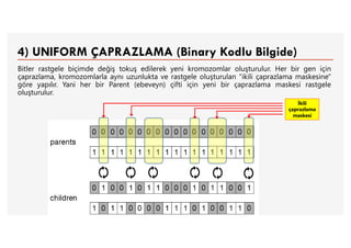 4) UNIFORM ÇAPRAZLAMA (Binary Kodlu Bilgide)
Bitler rastgele biçimde değiş tokuş edilerek yeni kromozomlar oluşturulur. Her bir gen için
çaprazlama, kromozomlarla aynı uzunlukta ve rastgele oluşturulan "ikili çaprazlama maskesine"
göre yapılır. Yani her bir Parent (ebeveyn) çifti için yeni bir çaprazlama maskesi rastgele
oluşturulur.
İkili
çaprazlama
maskesi
 