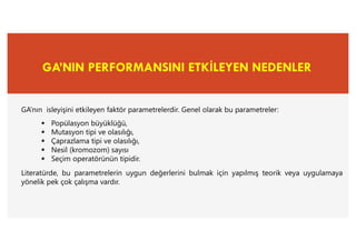 GA’NIN PERFORMANSINI ETKİLEYEN NEDENLER
GA’nın isleyişini etkileyen faktör parametrelerdir. Genel olarak bu parametreler:
 Popülasyon büyüklüğü,
 Mutasyon tipi ve olasılığı,
 Çaprazlama tipi ve olasılığı,
 Nesil (kromozom) sayısı
 Seçim operatörünün tipidir.
Literatürde, bu parametrelerin uygun değerlerini bulmak için yapılmış teorik veya uygulamaya
yönelik pek çok çalışma vardır.
 