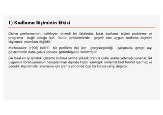1) Kodlama Biçiminin Etkisi
GA’nın performansını belirleyen önemli bir faktördür, fakat kodlama biçimi probleme ve
programa bağlı olduğu için bütün problemlerde geçerli olan uygun kodlama biçimini
söylemek mümkün değildir.
Michalewicz (1996) belirli bir problem tipi için gerçekleştirdiği çalışmada, gerçel sayı
gösteriminin daha çabuk sonuca götürdüğünü belirtmiştir.
GA lokal en iyi içindeki çözümü bulmak yerine yüksek oranda çoklu arama yeteneği sunarlar. GA
uygunluk fonksiyonunun hesaplanması dışında hiçbir karmaşık matematiksel formül içermez ve
genetik algoritmalar eniyileme için arama yönünde özel bir kurala sahip değildir.
 