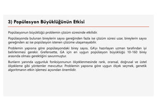 3) Popülasyon Büyüklüğünün Etkisi
Popülasyonun büyüklüğü problemin çözüm süresinde etkilidir.
Popülasyonda bulunan bireylerin sayısı gereğinden fazla ise çözüm süresi uzar, bireylerin sayısı
gereğinden az ise popülasyon istenen çözüme ulaşamayabilir.
Problemin yapısına göre popülasyondaki birey sayısı, GA’yı hazırlayan uzman tarafından iyi
belirlenmesi gerekir. Grefensette, GA için en uygun popülasyon büyüklüğü 10-160 birey
arasında olması gerektiğini savunmuştur.
Bunların yanında uygunluk fonksiyonunun ölçeklenmesinde rank, oransal, doğrusal ve üstel
ölçekleme gibi yöntemler mevcuttur. Problemin yapısına göre uygun ölçek seçmek, genetik
algoritmanın etkin işlemesi açısından önemlidir.
 