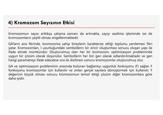 4) Kromozom Sayısının Etkisi
Kromozomun sayısı arttıkça çalışma zamanı da artmakta, sayıyı azaltma işleminde ise de
kromozomların çeşitli olması engellenmektedir.
GA’ların ana fikrinde, kromozoma sahip bireylerin karakterize ettiği toplumu yenilemesi fikri
yatar. Kromozomları, l uzunluğundaki sembollerin bir zincir oluşturması sonucu oluşan yapı ile
ifade etmek mümkündür. Oluşturulmuş olan her bir kromozom, optimizasyon probleminde
uygun bir çözüm olarak düşünülür. Sembollerin her biri gen olarak adlandırılmaktadır ve gen
hangi parametreyi ifade edecekse sıra ile dizilmesi sonucu kromozomlar oluşturulmuş olur.
GA ve optimizasyon probleminin arasında bulunan bağlantıyı uygunluk fonksiyonu (F) sağlar. F
fonksiyonu kromozomlar için kullanılır ve onları gerçel sayılara dönüştürmek için kullanılır. F
değerinin büyük olması sonucu kromozomun temsil ettiği çözüm diğer kromozomlara göre
daha iyidir.
 