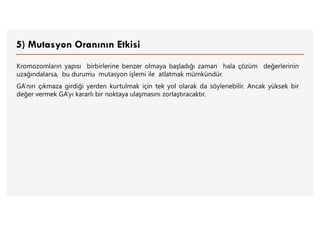 5) Mutasyon Oranının Etkisi
Kromozomların yapısı birbirlerine benzer olmaya başladığı zaman hala çözüm değerlerinin
uzağındalarsa, bu durumu mutasyon işlemi ile atlatmak mümkündür.
GA’nın çıkmaza girdiği yerden kurtulmak için tek yol olarak da söylenebilir. Ancak yüksek bir
değer vermek GA’yı kararlı bir noktaya ulaşmasını zorlaştıracaktır.
 