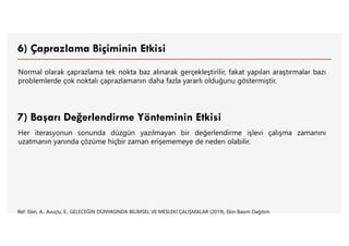 6) Çaprazlama Biçiminin Etkisi
Normal olarak çaprazlama tek nokta baz alınarak gerçekleştirilir, fakat yapılan araştırmalar bazı
problemlerde çok noktalı çaprazlamanın daha fazla yararlı olduğunu göstermiştir.
7) Başarı Değerlendirme Yönteminin Etkisi
Her iterasyonun sonunda düzgün yazılmayan bir değerlendirme işlevi çalışma zamanını
uzatmanın yanında çözüme hiçbir zaman erişememeye de neden olabilir.
Ref: Elen, A., Avuçlu, E., GELECEĞİN DÜNYASINDA BİLİMSEL VE MESLEKİ ÇALIŞMALAR (2019), Ekin Basım Dağıtım.
 