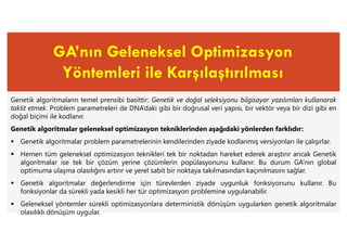 GA’nın Geleneksel Optimizasyon
Yöntemleri ile Karşılaştırılması
Genetik algoritmaların temel prensibi basittir: Genetik ve doğal seleksiyonu bilgisayar yazılımları kullanarak
taklit etmek. Problem parametreleri de DNA’daki gibi bir doğrusal veri yapısı, bir vektör veya bir dizi gibi en
doğal biçimi ile kodlanır.
Genetik algoritmalar geleneksel optimizasyon tekniklerinden aşağıdaki yönlerden farklıdır:
 Genetik algoritmalar problem parametrelerinin kendilerinden ziyade kodlanmış versiyonları ile çalışırlar.
 Hemen tüm geleneksel optimizasyon teknikleri tek bir noktadan hareket ederek araştırır ancak Genetik
algoritmalar ise tek bir çözüm yerine çözümlerin popülasyonunu kullanır. Bu durum GA’nın global
optimuma ulaşma olasılığını artırır ve yerel sabit bir noktaya takılmasından kaçınılmasını sağlar.
 Genetik algoritmalar değerlendirme için türevlerden ziyade uygunluk fonksiyonunu kullanır. Bu
fonksiyonlar da sürekli yada kesikli her tür optimizasyon problemine uygulanabilir.
 Geleneksel yöntemler sürekli optimizasyonlara deterministik dönüşüm uygularken genetik algoritmalar
olasılıklı dönüşüm uygular.
 