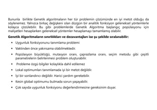 Bununla birlikte Genetik algoritmaların her tür problemin çözümünde en iyi metot olduğu da
söylenemez. Yalnızca birkaç değişkeni olan düzgün bir analitik fonksiyon geleneksel yöntemlerle
kolayca çözülebilir. Bu gibi problemlerde Genetik Algoritma başlangıç popülasyonu için
maliyetleri hesaplarken geleneksel yöntemler hesaplamayı tamamlamış olabilir.
Genetik Algoritmaların sınırlılıkları ve dezavantajları ise şu şekilde sıralanabilir:
 Uygunluk fonksiyonunu tanımlama problemi
 Vaktinden önce yakınsama olabilmektedir.
 Popülasyon büyüklüğü, mutasyon oranı, çaprazlama oranı, seçim metodu gibi çeşitli
parametrelerin belirlenmesi problem oluşturabilir.
 Probleme özgü bilgiler kolaylıkla dahil edilemez
 Lokal optimumları tanımlamada iyi bir metot değildir.
 İyi bir sonlandırıcı değildir. Harici yardım gerekebilir.
 Kesin global optimumu bulmada sorun yaşayabilir.
 Çok sayıda uygunluk fonksiyonu değerlendirmesine gereksinim duyar.
 
