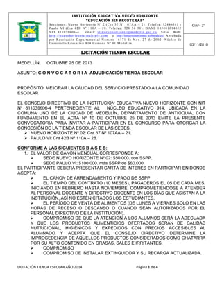 I N ST I T U C IÓN E D UC AT IV A N UE V O HOR I ZO NTE
“ e d u ca c ió n s i n f ront er as ”
S e c c i o n e s : N u e vo H o r i z o n t e N º 2 ( C r a 3 7 N º 1 0 7 A A – 2 1 . Te l e f a x : 5 2 8 4 6 5 8 ) y
P a u l o V I ( C r a 4 2 B N º 1 1 0 A – 2 8 . T e l e f a x: 5 2 8 5 6 3 8 ) . D AN E 1 0 5 0 0 1 0 1 4 0 52
NIT 811039606-4
e m a i l : i e . n u e vo h o r i z o n t e @ m e d e l l i n . go v. c o S i t i o W e b :
h t t p : / / n u e vo h o r i z o n t e . mu l t i p l y. c o m y http://ienuevohorizonte.webnode.es/ Ap r o b a d a
p o r R e s o l u c i ó n D e p a r t a m e n t a l N ú m e r o 1 6 1 7 1 d e N o v. 2 7 d e 2 0 0 2 . N ú c l e o d e
D e s a r r o l l o E d u c a t i vo 9 1 4 C o mu n a N º 0 1 M e d e l l í n .

GAF- 21

03/11/2010

LICITACIÓN TIENDA ESCOLAR
MEDELLÍN,

OCTUBRE 25 DE 2013

ASUNTO: C O N V O C A T O R I A ADJUDICACIÓN TIENDA ESCOLAR

PROPÓSITO: MEJORAR LA CALIDAD DEL SERVICIO PRESTADO A LA COMUNIDAD
ESCOLAR
EL CONSEJO DIRECTIVO DE LA INSTITUCIÓN EDUCATIVA NUEVO HORIZONTE CON NIT
Nº 811039606-4 PERTENECIENTE AL
NÚCLEO EDUCATIVO 914, UBICADA EN LA
COMUNA UNO DE LA CIUDAD DE MEDELLÍN, DEPARTAMENTO DE ANTIOQUIA, CON
FUNDAMENTO EN EL ACTA Nº 10 DE OCTUBRE 25 DE 2013 EMITE LA PRESENTE
CONVOCATORIA PARA INVITAR A PARTICIPAR EN EL CONCURSO PARA OTORGAR LA
CONCESIÓN DE LA TIENDA ESCOLAR DE LAS SEDES:
 NUEVO HORIZONTE Nº 02: Cra 37 Nº 107AA – 21.
 PAULO VI: Cra 42B Nº 110A – 28.
CONFORME A LAS SIGUIENTES B A S E S:
1. EL VALOR DE CANON MENSUAL CORRESPONDE A:

SEDE NUEVO HORIZONTE Nº 02: $50.000. con SSPP.

SEDE PAULO VI: $100.000. más SSPP de $60.000.
EL PARTICIPANTE DEBERÁ PRESENTAR CARTA DE INTERÉS EN PARTICIPAR EN DONDE
ACEPTA:

EL CANON DE ARRENDAMIENTO Y PAGO DE SSPP

EL TIEMPO DEL CONTRATO (10 MESES), PAGADEROS EL 05 DE CADA MES,
INICIANDO EN FEBRERO HASTA NOVIEMBRE, COMPROMETIÉNDOSE A ATENDER
AL PERSONAL DOCENTE Y DIRECTIVO DOCENTE EN LOS DÍAS QUE ASISTAN A LA
INSTITUCIÓN, ASÍ NO ESTÉN CITADOS LOS ESTUDIANTES.

EL PERÍODO DE VENTA DE ALIMENTOS (DE LUNES A VIERNES SOLO EN LAS
HORAS DE RECESO O DESCANSO O CUANDO SEAN AUTORIZADOS POR EL
PERSONAL DIRECTIVO DE LA INSTITUCIÓN).

COMPROMISO DE QUE LA ATENCIÓN A LOS ALUMNOS SERÁ LA ADECUADA
Y QUE LOS PRODUCTOS ALIMENTICIOS OFERTADOS SERÁN DE CALIDAD
NUTRICIONAL, HIGIÉNICOS Y EXPEDIDOS CON PRECIOS ACCESIBLES AL
ALUMNADO Y ACEPTA QUE EL CONSEJO DIRECTIVO DETERMINE LA
IMPROCEDENCIA DE AQUELLOS PRODUCTOS CONSIDERADOS COMO CHATARRA
POR SU ALTO CONTENIDO EN GRASAS, SALES E IRRITANTES.

COMPROMISO

COMPROMISO DE INSTALAR EXTINGUIDOR Y SU RECARGA ACTUALIZADA.
LICITACIÓN TIENDA ESCOLAR AÑO 2014

Página 1 de 4

 