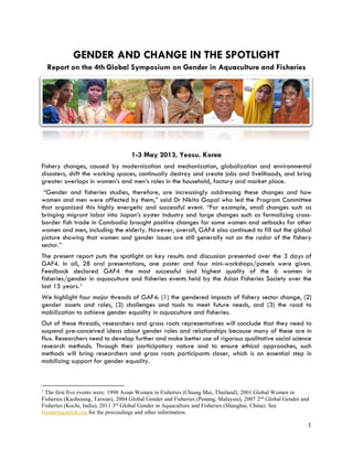 GENDER AND CHANGE IN THE SPOTLIGHT
Report on the 4th Global Symposium on Gender in Aquaculture and Fisheries
1-3 May 2013, Yeosu, Korea
Fishery changes, caused by modernization and mechanization, globalization and environmental
disasters, shift the working spaces, continually destroy and create jobs and livelihoods, and bring
greater overlaps in women’s and men’s roles in the household, factory and market place.
“Gender and fisheries studies, therefore, are increasingly addressing these changes and how
women and men were affected by them,” said Dr Nikita Gopal who led the Program Committee
that organized this highly energetic and successful event. “For example, small changes such as
bringing migrant labor into Japan’s oyster industry and large changes such as formalizing cross-
border fish trade in Cambodia brought positive changes for some women and setbacks for other
women and men, including the elderly. However, overall, GAF4 also continued to fill out the global
picture showing that women and gender issues are still generally not on the radar of the fishery
sector.”
The present report puts the spotlight on key results and discussion presented over the 3 days of
GAF4. In all, 28 oral presentations, one poster and four mini-workshops/panels were given.
Feedback declared GAF4 the most successful and highest quality of the 6 women in
fisheries/gender in aquaculture and fisheries events held by the Asian Fisheries Society over the
last 15 years.1
We highlight four major threads of GAF4: (1) the gendered impacts of fishery sector change, (2)
gender assets and roles, (3) challenges and tools to meet future needs, and (3) the road to
mobilization to achieve gender equality in aquaculture and fisheries.
Out of these threads, researchers and grass roots representatives will conclude that they need to
suspend pre-conceived ideas about gender roles and relationships because many of these are in
flux. Researchers need to develop further and make better use of rigorous qualitative social science
research methods. Through their participatory nature and to ensure ethical approaches, such
methods will bring researchers and grass roots participants closer, which is an essential step in
mobilizing support for gender equality.
1
The first five events were: 1998 Asian Women in Fisheries (Chiang Mai, Thailand), 2001 Global Women in
Fisheries (Kaohsiung, Taiwan), 2004 Global Gender and Fisheries (Penang, Malaysia), 2007 2nd
Global Gender and
Fisheries (Kochi, India), 2011 3rd
Global Gender in Aquaculture and Fisheries (Shanghai, China). See
Genderaquafish.org for the proceedings and other information.
1
 