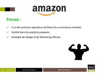 Institut Mines-Télécom05/11/2015 GAFA, Quel avenir ?16
Forces :
✓ L’un des premiers opérateurs & Géant du e-commerce mondial,
✓ Variété dans les produits proposés,
✓ Stratégie de ciblage et de Marketing efficace.
 
