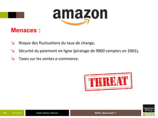 Institut Mines-Télécom05/11/2015 GAFA, Quel avenir ?19
Menaces :
↘ Risque des fluctuations du taux de change,
↘ Sécurité du paiement en ligne (piratage de 9800 comptes en 2001),
↘ Taxes sur les ventes e-commerce.
 