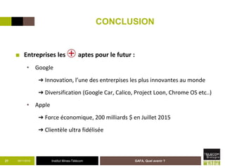 Institut Mines-Télécom
CONCLUSION
■ Entreprises les aptes pour le futur :
• Google
➔ Innovation, l’une des entrerpises les plus innovantes au monde
➔ Diversification (Google Car, Calico, Project Loon, Chrome OS etc..)
• Apple
➔ Force économique, 200 milliards $ en Juillet 2015
➔ Clientèle ultra fidélisée
05/11/2015 GAFA, Quel avenir ?21
 