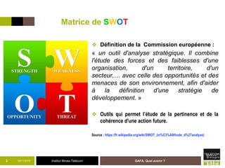 Institut Mines-Télécom
Matrice de SWOT
❖ Définition de la Commission européenne :
« un outil d'analyse stratégique. Il combine
l'étude des forces et des faiblesses d'une
organisation, d'un territoire, d'un
secteur,… avec celle des opportunités et des
menaces de son environnement, afin d'aider
à la définition d'une stratégie de
développement. »
❖ Outils qui permet l’étude de la pertinence et de la
cohérence d'une action future.
Source : https://fr.wikipedia.org/wiki/SWOT_(m%C3%A9thode_d%27analyse)
05/11/2015 GAFA, Quel avenir ?3
 