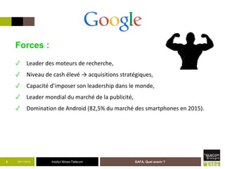Institut Mines-Télécom05/11/2015 GAFA, Quel avenir ?4
Forces :
✓ Leader des moteurs de recherche,
✓ Niveau de cash élevé → acquisitions stratégiques,
✓ Capacité d’imposer son leadership dans le monde,
✓ Leader mondial du marché de la publicité,
✓ Domination de Android (82,5% du marché des smartphones en 2015).
 
